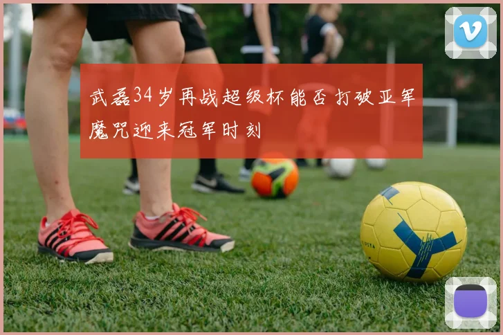 武磊34岁再战超级杯能否打破亚军魔咒迎来冠军时刻