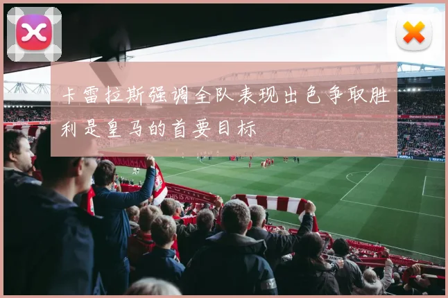 卡雷拉斯强调全队表现出色争取胜利是皇马的首要目标
