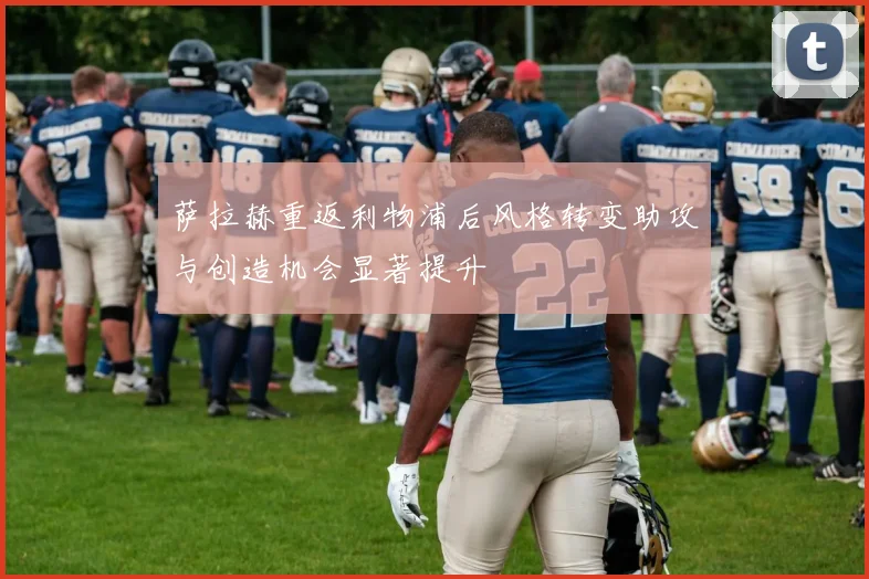 萨拉赫重返利物浦后风格转变助攻与创造机会显著提升