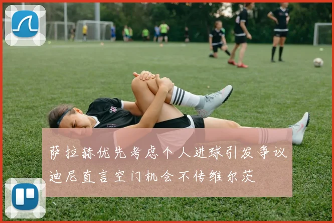 萨拉赫优先考虑个人进球引发争议迪尼直言空门机会不传维尔茨