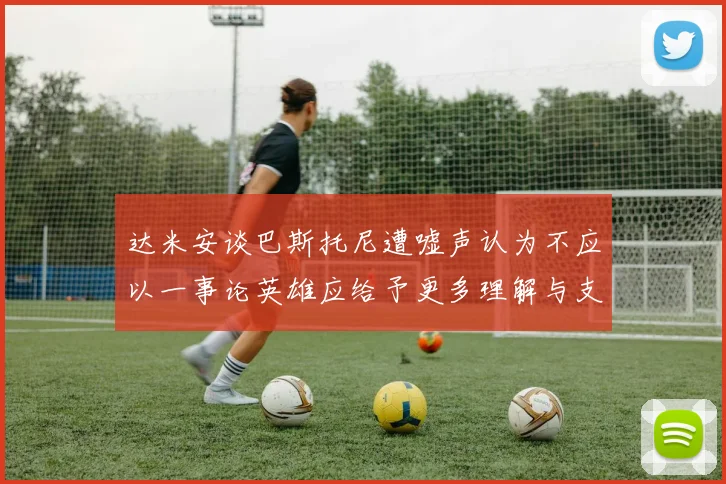 达米安谈巴斯托尼遭嘘声认为不应以一事论英雄应给予更多理解与支持