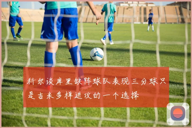 科尔谈库里缺阵球队表现三分球只是吉米多样进攻的一个选择