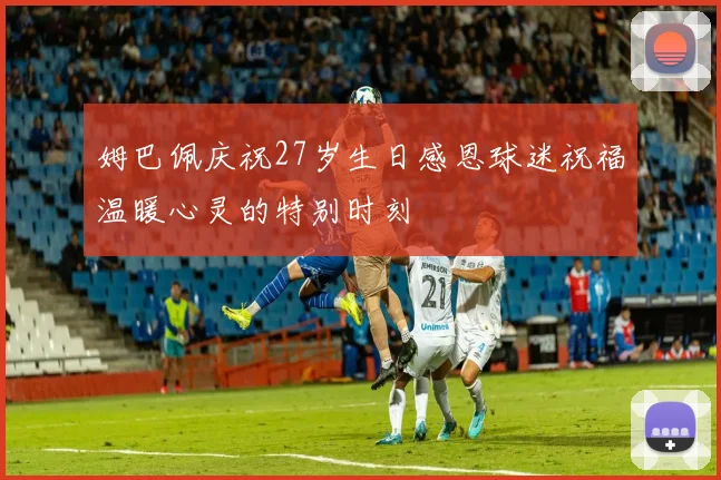 姆巴佩庆祝27岁生日感恩球迷祝福温暖心灵的特别时刻