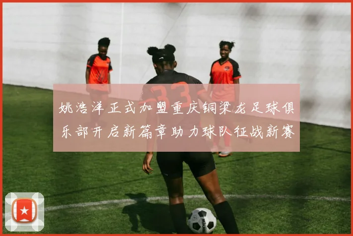 姚浩洋正式加盟重庆铜梁龙足球俱乐部开启新篇章助力球队征战新赛季