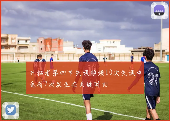 开拓者第四节失误频频10次失误中竟有7次发生在关键时刻