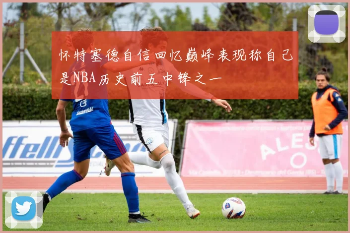 怀特塞德自信回忆巅峰表现称自己是NBA历史前五中锋之一