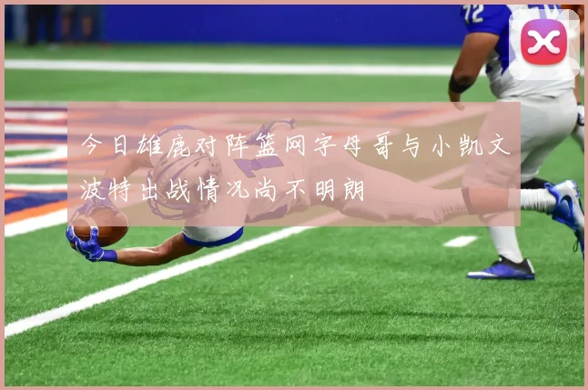 今日雄鹿对阵篮网字母哥与小凯文波特出战情况尚不明朗