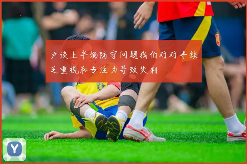 卢谈上半场防守问题我们对对手缺乏重视和专注力导致失利