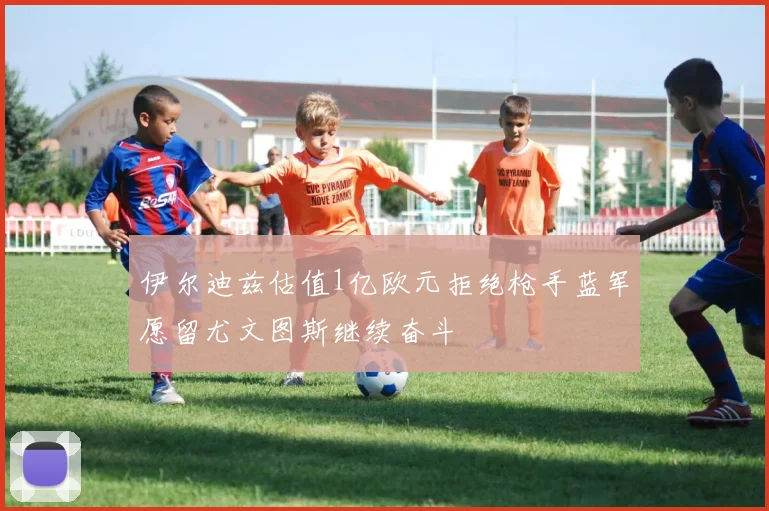 伊尔迪兹估值1亿欧元拒绝枪手蓝军愿留尤文图斯继续奋斗