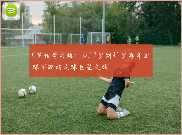 C罗传奇之路：从17岁到41岁每年进球不断的足球巨星之旅