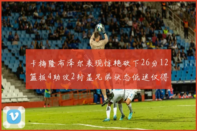 卡梅隆布泽尔表现惊艳砍下26分12篮板4助攻2封盖兄弟状态低迷仅得4分