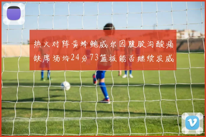 热火对阵黄蜂鲍威尔因腹股沟酸痛缺席场均24分73篮板能否继续发威