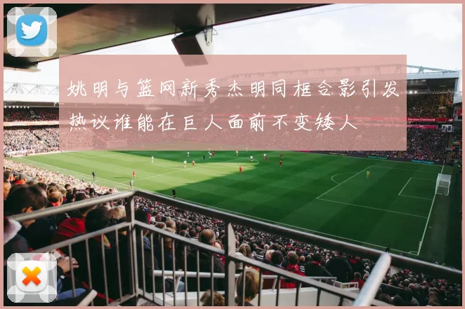 姚明与篮网新秀杰明同框合影引发热议谁能在巨人面前不变矮人