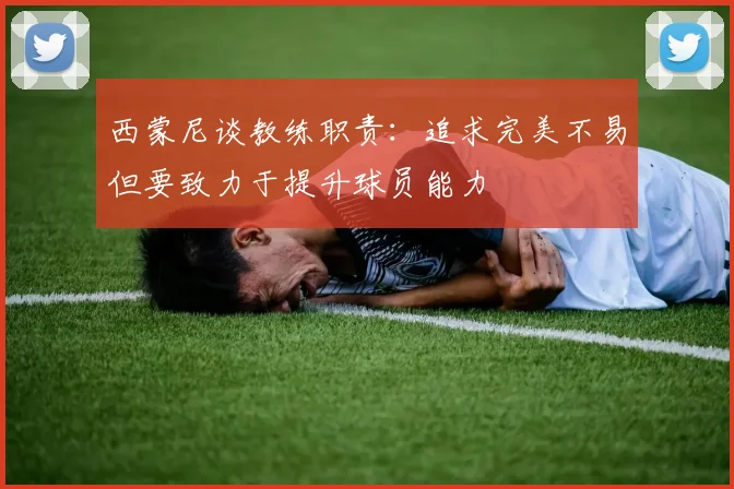 西蒙尼谈教练职责：追求完美不易但要致力于提升球员能力