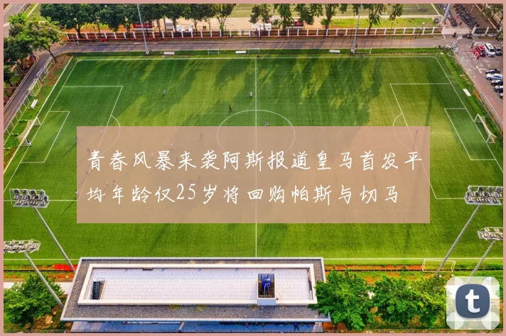 青春风暴来袭阿斯报道皇马首发平均年龄仅25岁将回购帕斯与切马