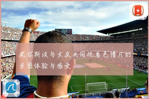 皮尔斯谈与女友共同观看色情片的亲密体验与感受
