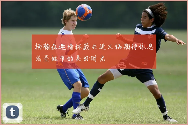 杨瀚森邀请林葳共进火锅期待休息或圣诞节的美好时光