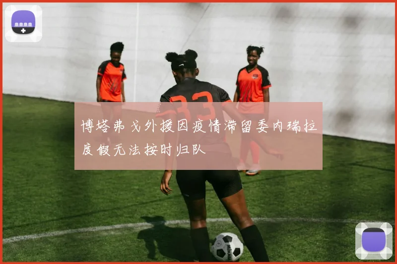 博塔弗戈外援因疫情滞留委内瑞拉度假无法按时归队