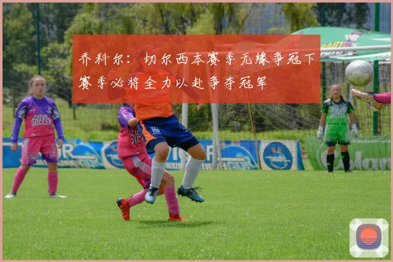 乔科尔：切尔西本赛季无缘争冠下赛季必将全力以赴争夺冠军