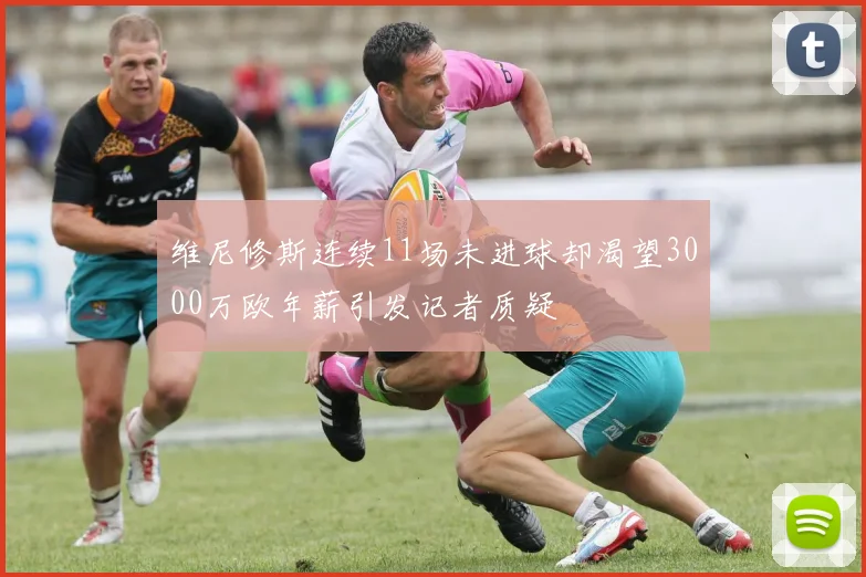 维尼修斯连续11场未进球却渴望3000万欧年薪引发记者质疑