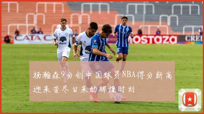 杨瀚森9分创中国球员NBA得分新高迎来苦尽甘来的辉煌时刻
