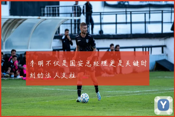 李明不仅是国安总经理更是关键时刻的法人支柱