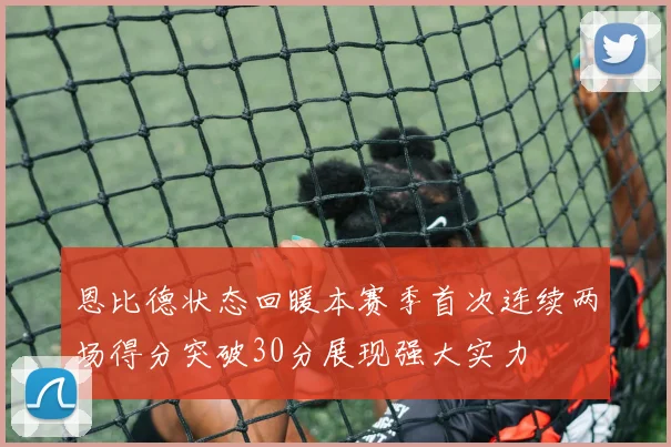 恩比德状态回暖本赛季首次连续两场得分突破30分展现强大实力