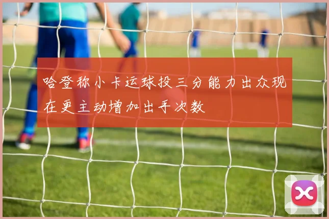 哈登称小卡运球投三分能力出众现在更主动增加出手次数