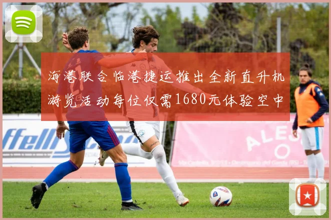 海港联合临港捷运推出全新直升机游览活动每位仅需1680元体验空中美景