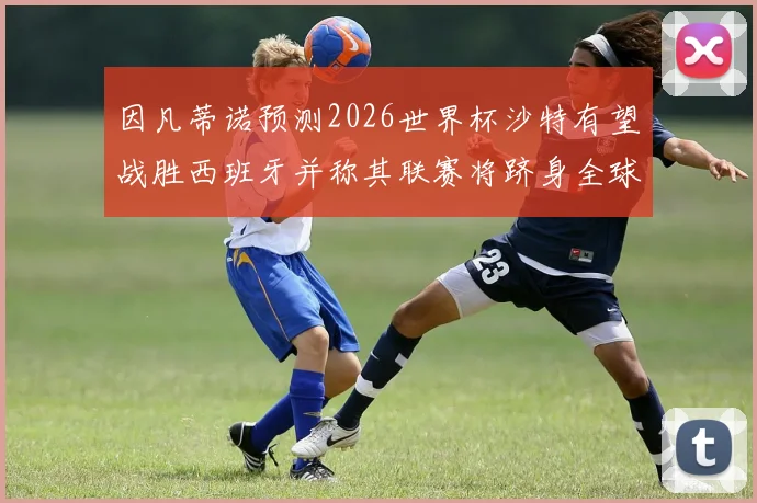 因凡蒂诺预测2026世界杯沙特有望战胜西班牙并称其联赛将跻身全球前三