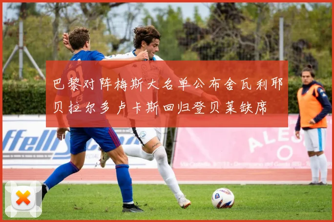 巴黎对阵梅斯大名单公布舍瓦利耶贝拉尔多卢卡斯回归登贝莱缺席
